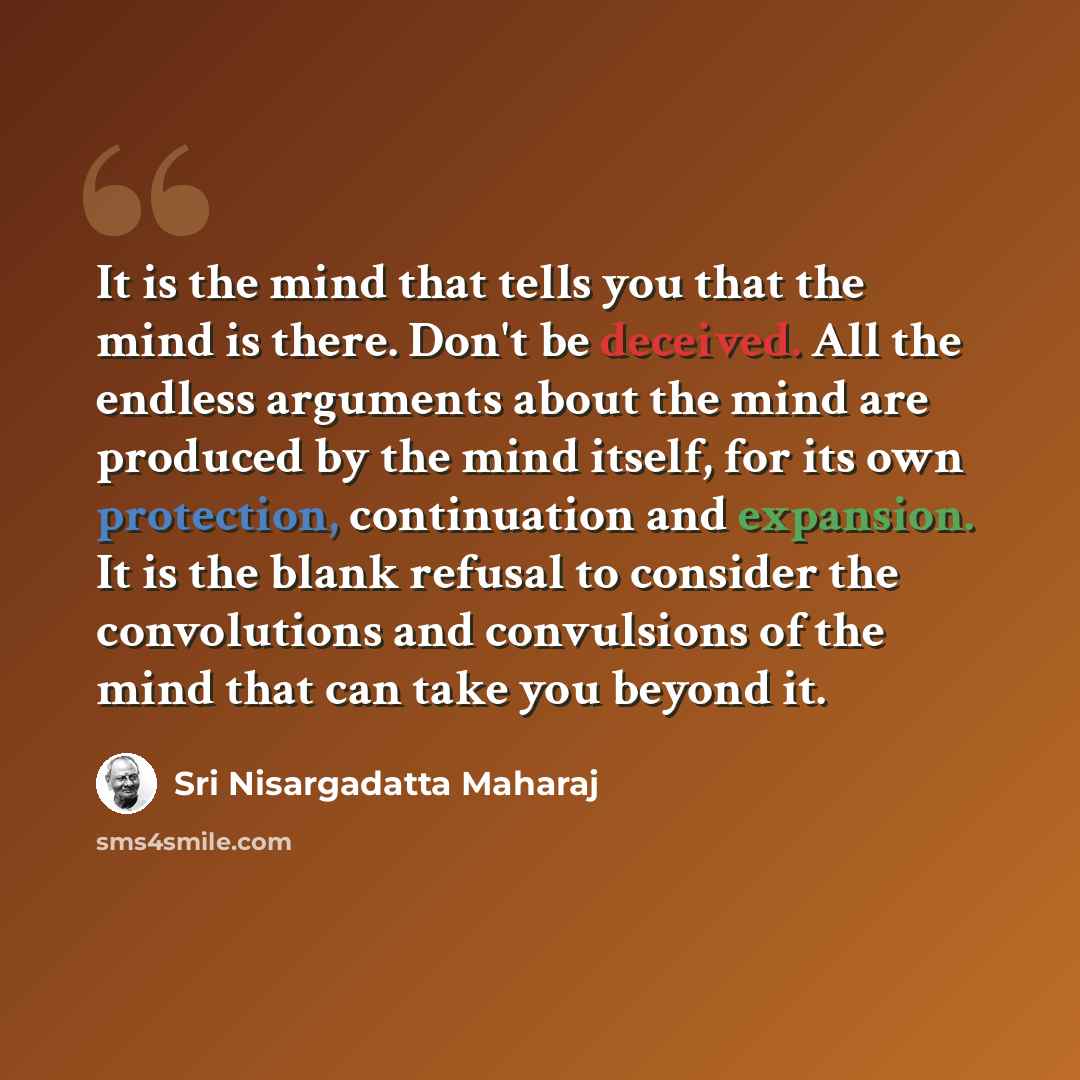 “It is the mind that tells you that the mind is there. Don't be deceived. All the endless arguments about the mind are produced by the mind itself, for its own protection, continuation and expansion. It is the blank refusal to consider the convolutions and convulsions of the mind that can take you…” quote by Sri Nisargadatta Maharaj