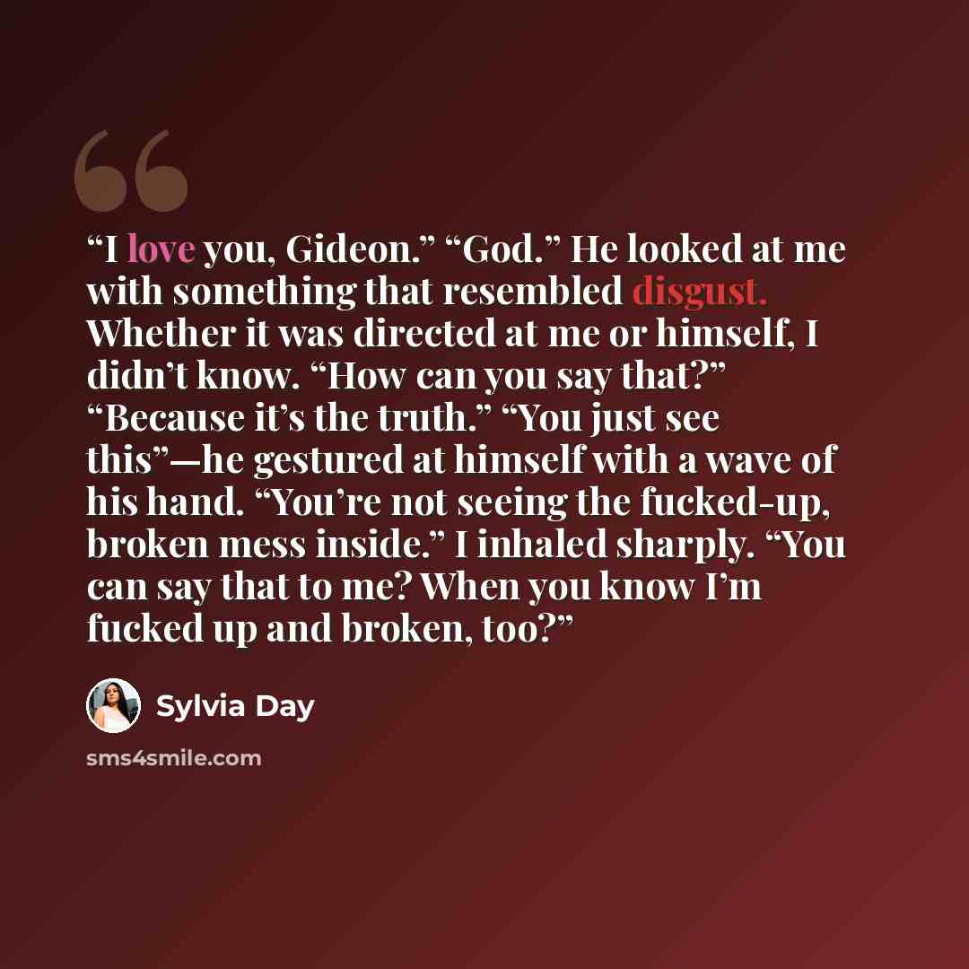 “I love you, Gideon.” “God.” He looked at me with something that resembled disgust. Whether it was directed at me or himself, I didn’t know. “How can you say that?” “Because it’s the truth.” “You just see this”—he gestured at himself with a wave of his hand. “You’re not seeing the fucked-up, broken…” quote by Sylvia Day