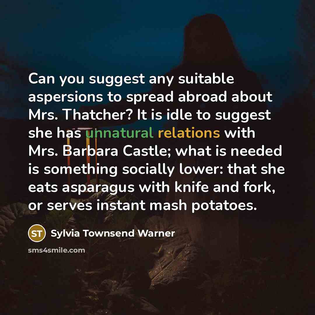 “Can you suggest any suitable aspersions to spread abroad about Mrs. Thatcher? It is idle to suggest she has unnatural relations with Mrs. Barbara Castle; what is needed is something socially lower: that she eats asparagus with knife and fork, or serves instant mash potatoes.” quote by Sylvia Townsend Warner