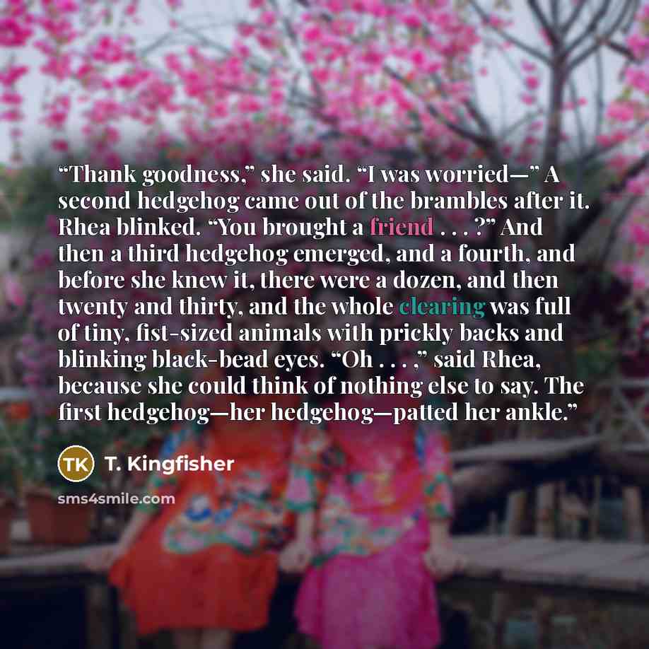 “Thank goodness,” she said. “I was worried—” A second hedgehog came out of the brambles after it. Rhea blinked. “You brought a friend . . . ?” And then a third hedgehog emerged, and a fourth, and before she knew it, there were a dozen, and then twenty and thirty, and the whole clearing was full of…” quote by T. Kingfisher