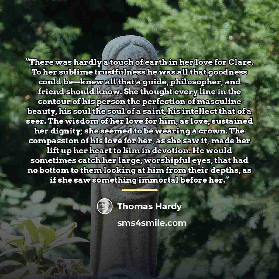“There was hardly a touch of earth in her love for Clare. To her sublime trustfulness he was all that goodness could be—knew all that a guide, philosopher, and friend should know. She thought every line in the contour of his person the perfection of masculine beauty, his soul the soul of a saint…” quote by Thomas Hardy