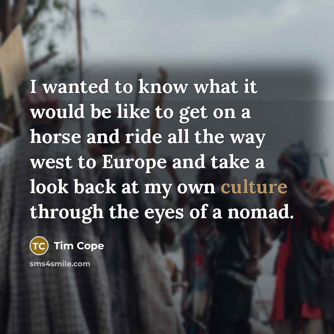 “I wanted to know what it would be like to get on a horse and ride all the way west to Europe and take a look back at my own culture through the eyes of a nomad.” quote by Tim Cope