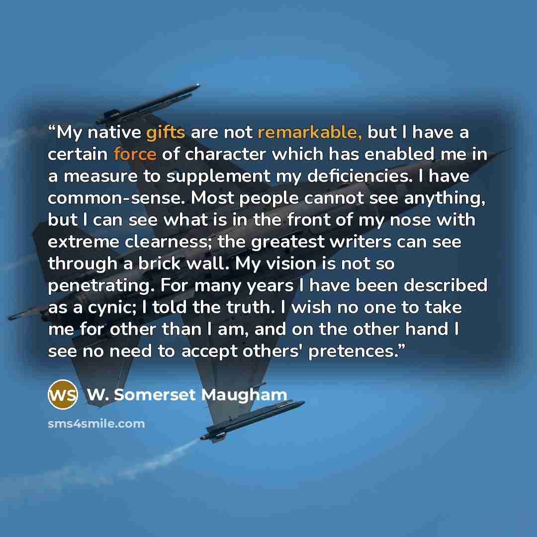 “My native gifts are not remarkable, but I have a certain force of character which has enabled me in a measure to supplement my deficiencies. I have common-sense. Most people cannot see anything, but I can see what is in the front of my nose with extreme clearness; the greatest writers can see…” quote by W. Somerset Maugham