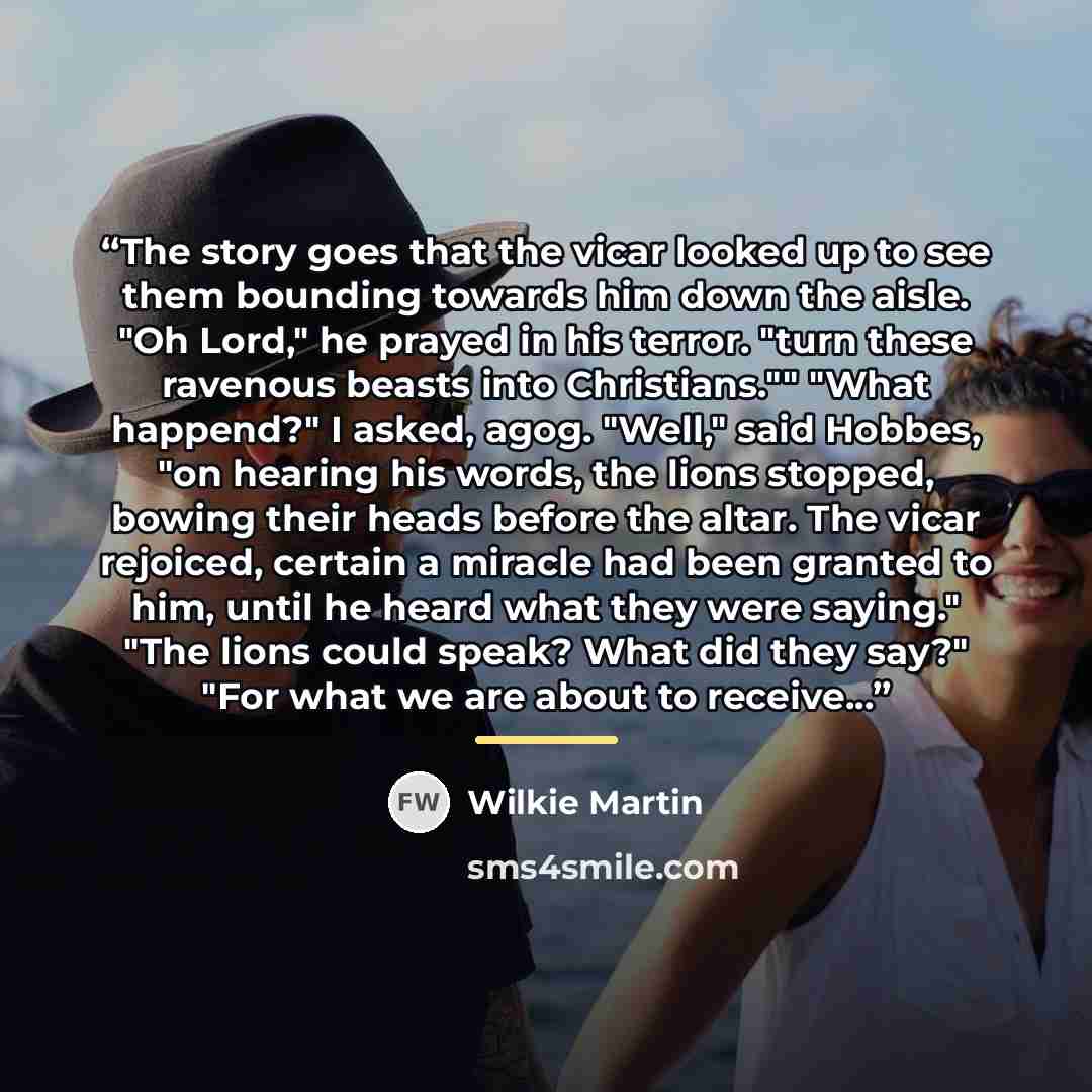 “The story goes that the vicar looked up to see them bounding towards him down the aisle. "Oh Lord," he prayed in his terror. "turn these ravenous beasts into Christians."" "What happend?" I asked, agog. "Well," said Hobbes, "on hearing his words, the lions stopped, bowing their heads before the…” quote by Wilkie Martin