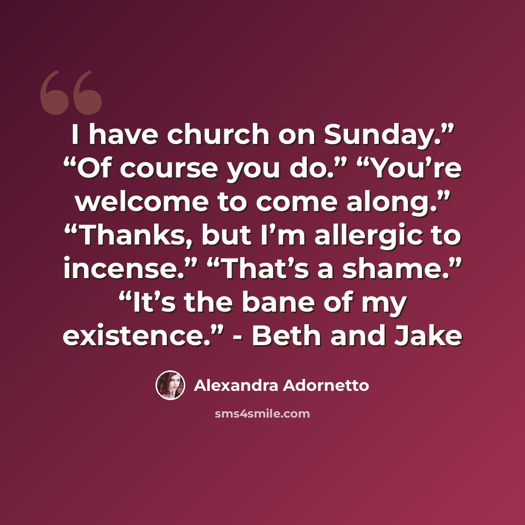 “I have church on Sunday.” “Of course you do.” “You’re welcome to come along.” “Thanks, but I’m allergic to incense.” “That’s a shame.” “It’s the bane of my existence.” - Beth and Jake” quote by Alexandra Adornetto