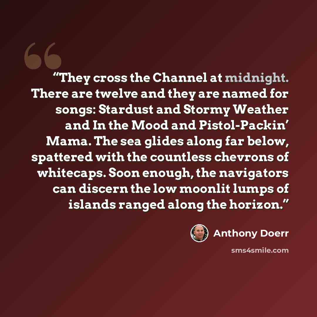 “They cross the Channel at midnight. There are twelve and they are named for songs: Stardust and Stormy Weather and In the Mood and Pistol-Packin’ Mama. The sea glides along far below, spattered with the countless chevrons of whitecaps. Soon enough, the navigators can discern the low moonlit lumps…” quote by Anthony Doerr