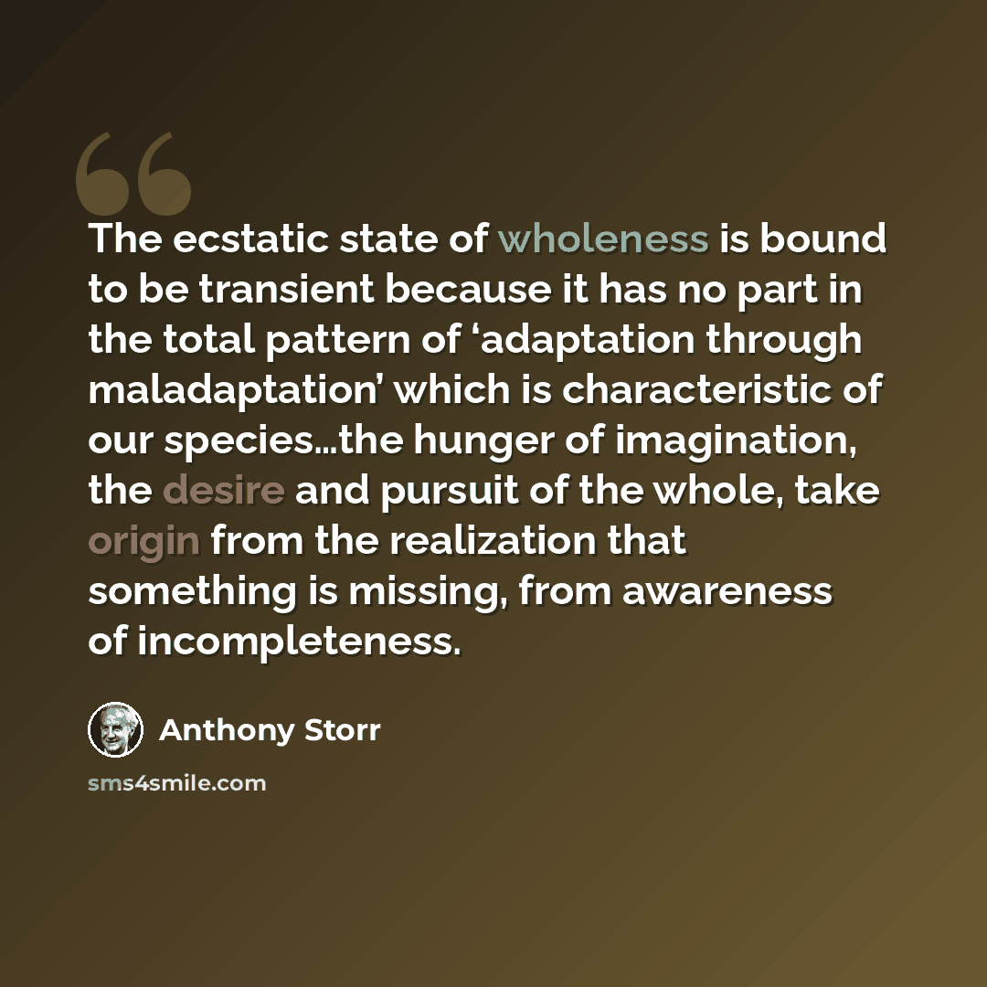 “The ecstatic state of wholeness is bound to be transient because it has no part in the total pattern of ‘adaptation through maladaptation’ which is characteristic of our species…the hunger of imagination, the desire and pursuit of the whole, take origin from the realization that something is…” quote by Anthony Storr