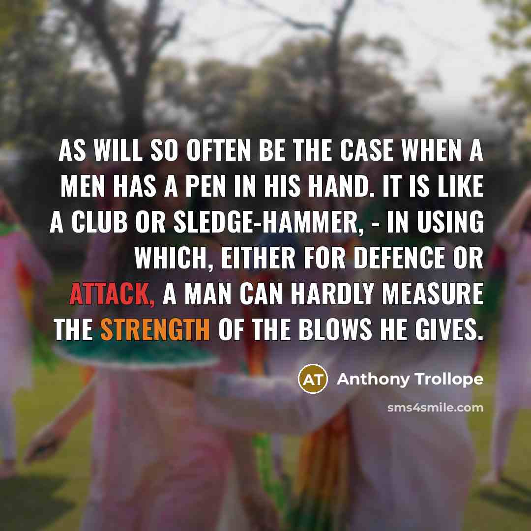 “As will so often be the case when a men has a pen in his hand. It is like a club or sledge-hammer, - in using which, either for defence or attack, a man can hardly measure the strength of the blows he gives.” quote by Anthony Trollope