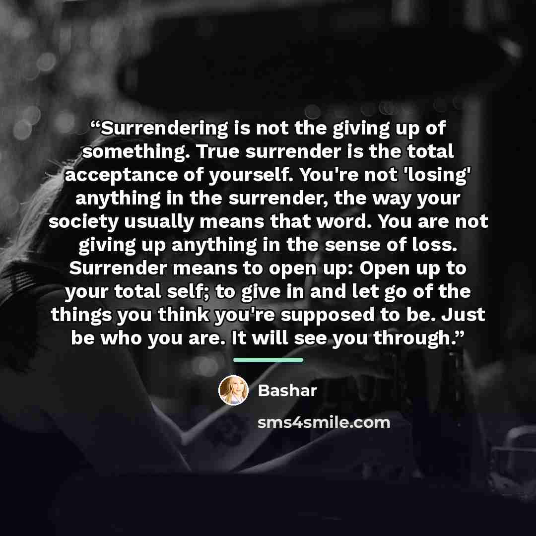 “Surrendering is not the giving up of something. True surrender is the total acceptance of yourself. You're not 'losing' anything in the surrender, the way your society usually means that word. You are not giving up anything in the sense of loss. Surrender means to open up: Open up to your total…” quote by Bashar