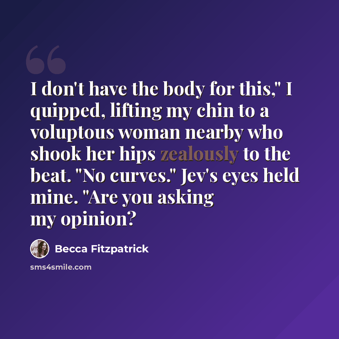 “I don't have the body for this," I quipped, lifting my chin to a voluptous woman nearby who shook her hips zealously to the beat. "No curves." Jev's eyes held mine. "Are you asking my opinion?” quote by Becca Fitzpatrick