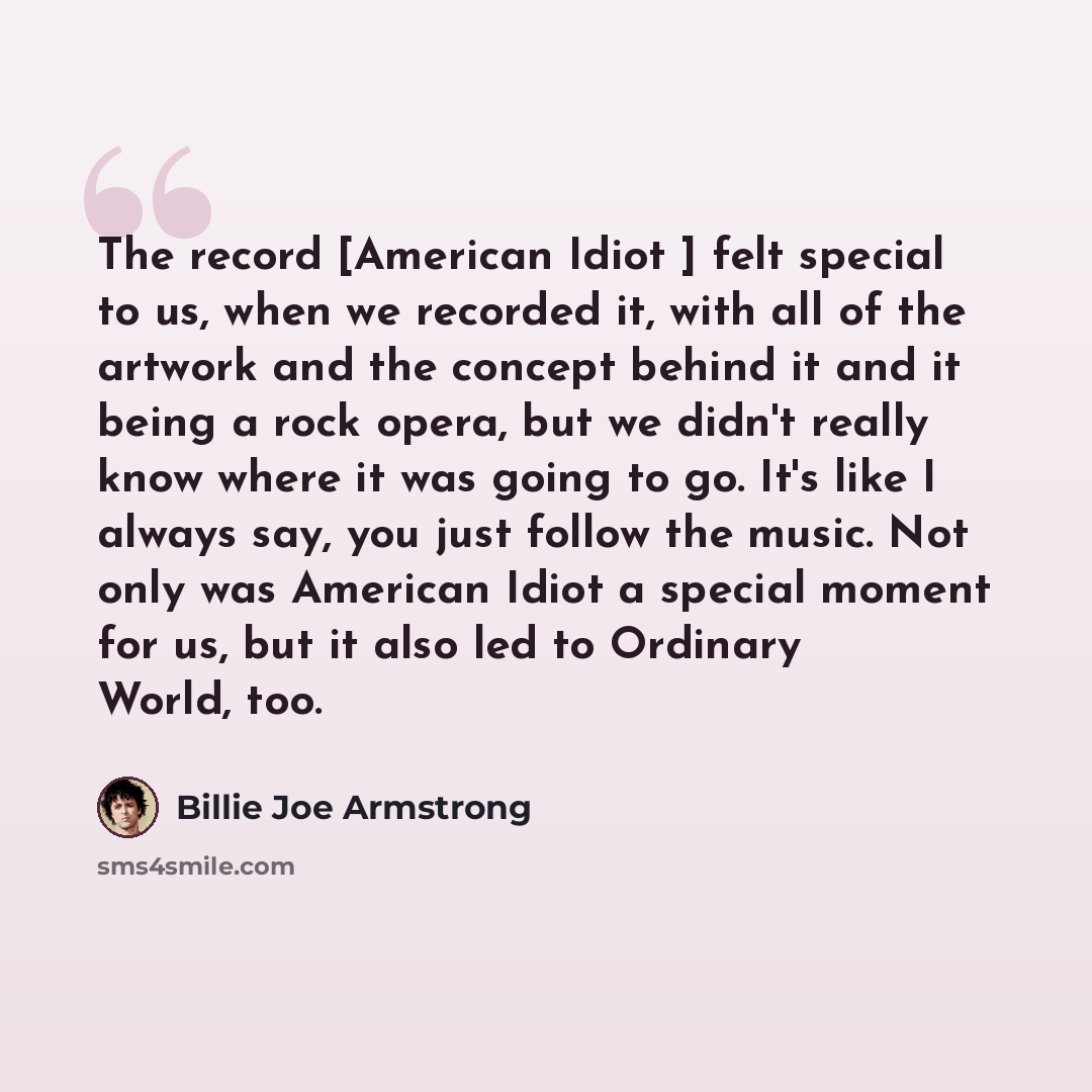 “The record [American Idiot ] felt special to us, when we recorded it, with all of the artwork and the concept behind it and it being a rock opera, but we didn't really know where it was going to go. It's like I always say, you just follow the music. Not only was American Idiot a special moment for…” quote by Billie Joe Armstrong