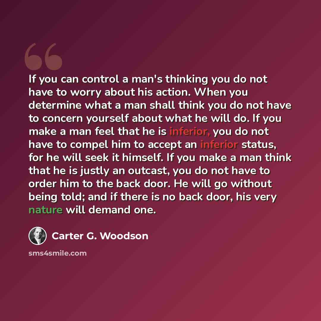 “If you can control a man's thinking you do not have to worry about his action. When you determine what a man shall think you do not have to concern yourself about what he will do. If you make a man feel that he is inferior, you do not have to compel him to accept an inferior status, for he will…” quote by Carter G. Woodson