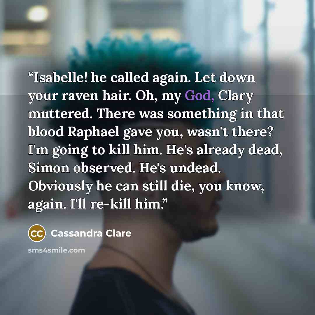 “Isabelle! he called again. Let down your raven hair. Oh, my God, Clary muttered. There was something in that blood Raphael gave you, wasn't there? I'm going to kill him. He's already dead, Simon observed. He's undead. Obviously he can still die, you know, again. I'll re-kill him.” quote by Cassandra Clare