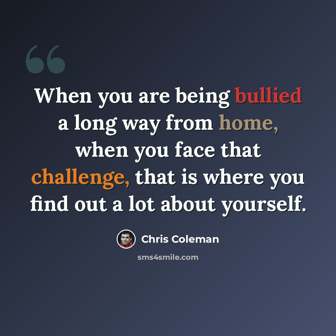 “When you are being bullied a long way from home, when you face that challenge, that is where you find out a lot about yourself.” quote by Chris Coleman