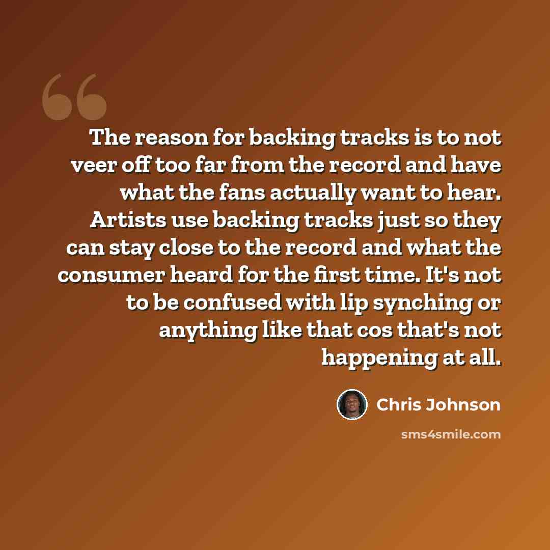 “The reason for backing tracks is to not veer off too far from the record and have what the fans actually want to hear. Artists use backing tracks just so they can stay close to the record and what the consumer heard for the first time. It's not to be confused with lip synching or anything like…” quote by Chris Johnson