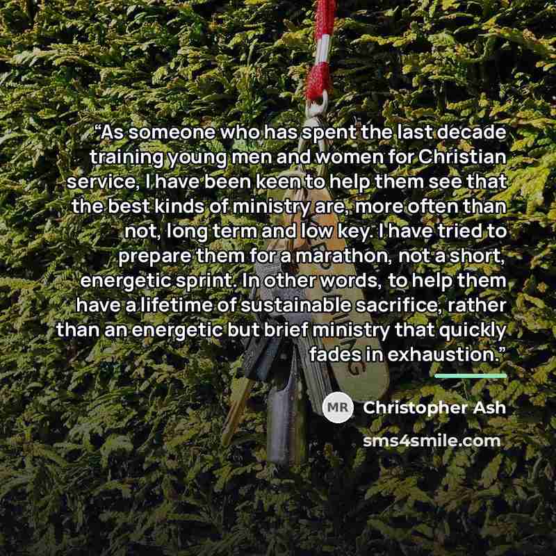 “As someone who has spent the last decade training young men and women for Christian service, I have been keen to help them see that the best kinds of ministry are, more often than not, long term and low key. I have tried to prepare them for a marathon, not a short, energetic sprint. In other…” quote by Christopher Ash