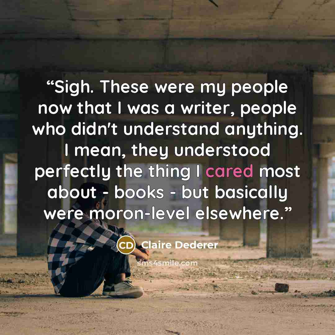 “Sigh. These were my people now that I was a writer, people who didn't understand anything. I mean, they understood perfectly the thing I cared most about - books - but basically were moron-level elsewhere.” quote by Claire Dederer