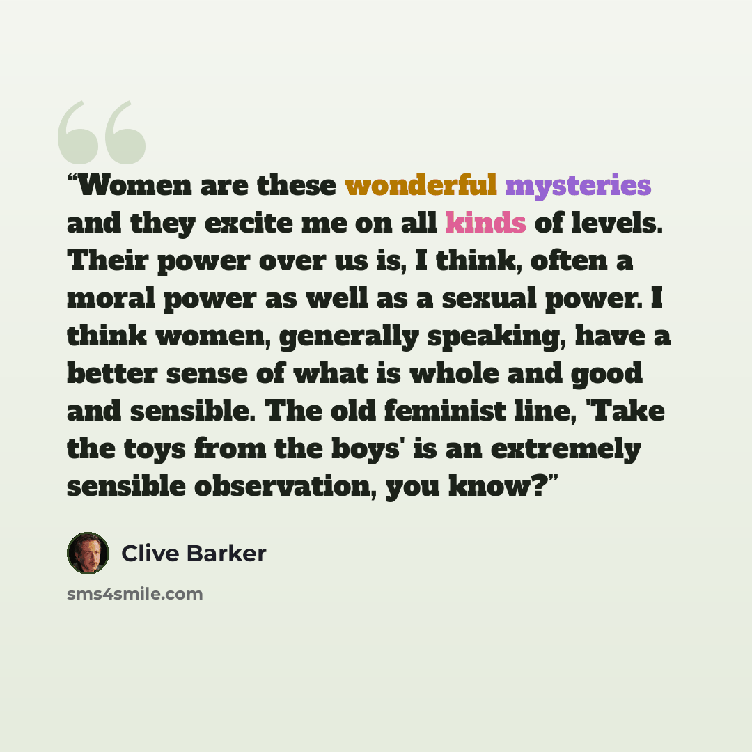 “Women are these wonderful mysteries and they excite me on all kinds of levels. Their power over us is, I think, often a moral power as well as a sexual power. I think women, generally speaking, have a better sense of what is whole and good and sensible. The old feminist line, 'Take the toys from…” quote by Clive Barker