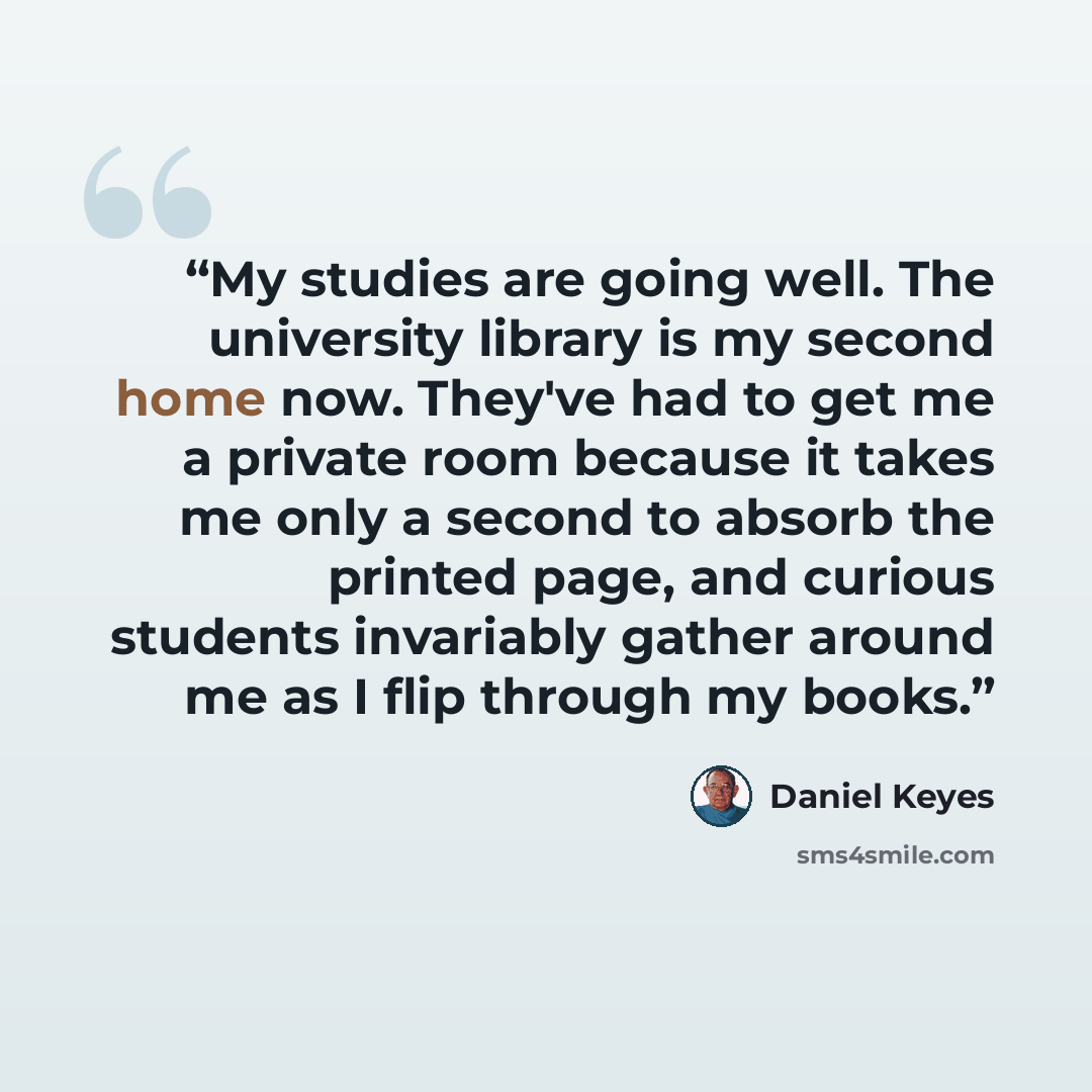 “My studies are going well. The university library is my second home now. They've had to get me a private room because it takes me only a second to absorb the printed page, and curious students invariably gather around me as I flip through my books.” quote by Daniel Keyes