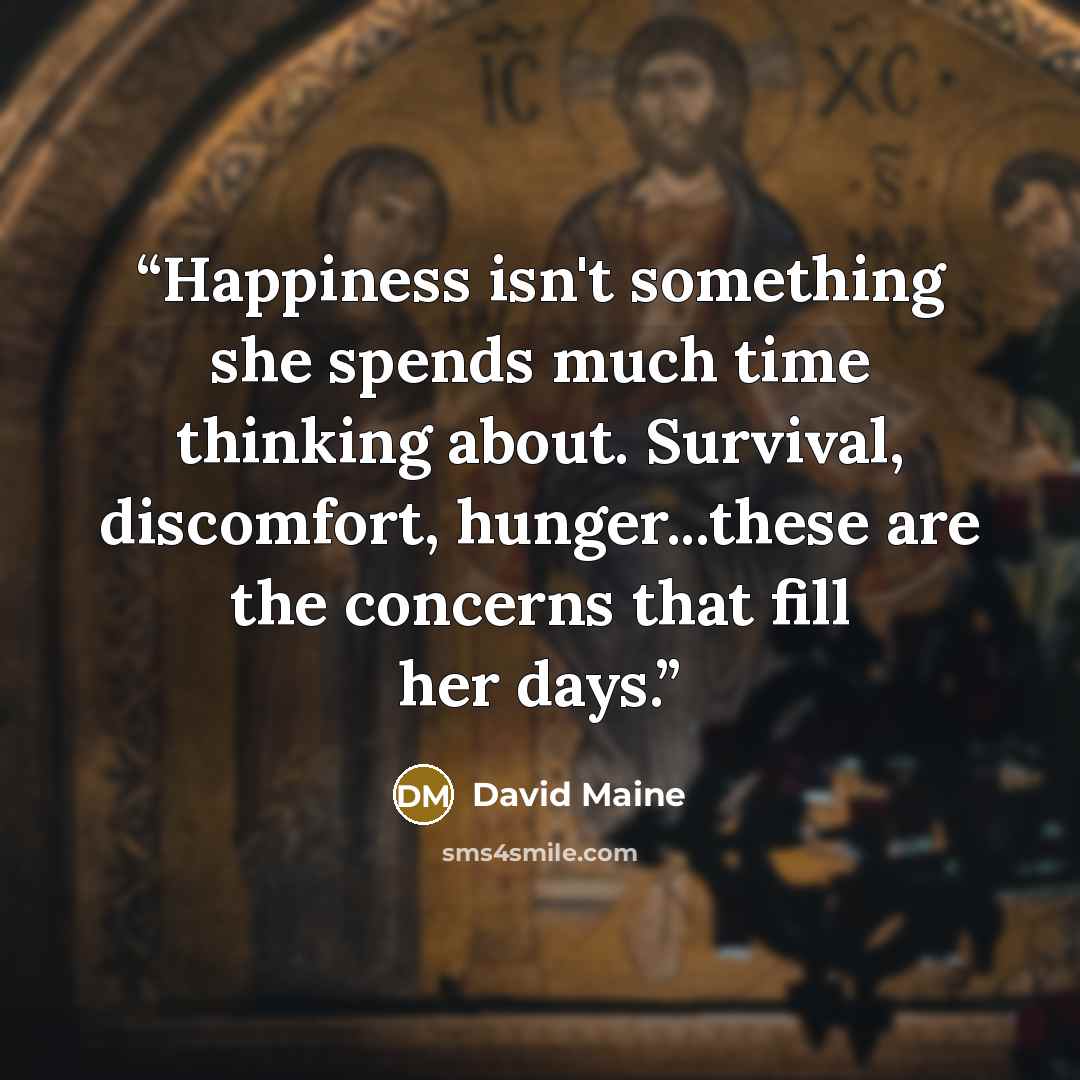 “Happiness isn't something she spends much time thinking about. Survival, discomfort, hunger...these are the concerns that fill her days.” quote by David Maine