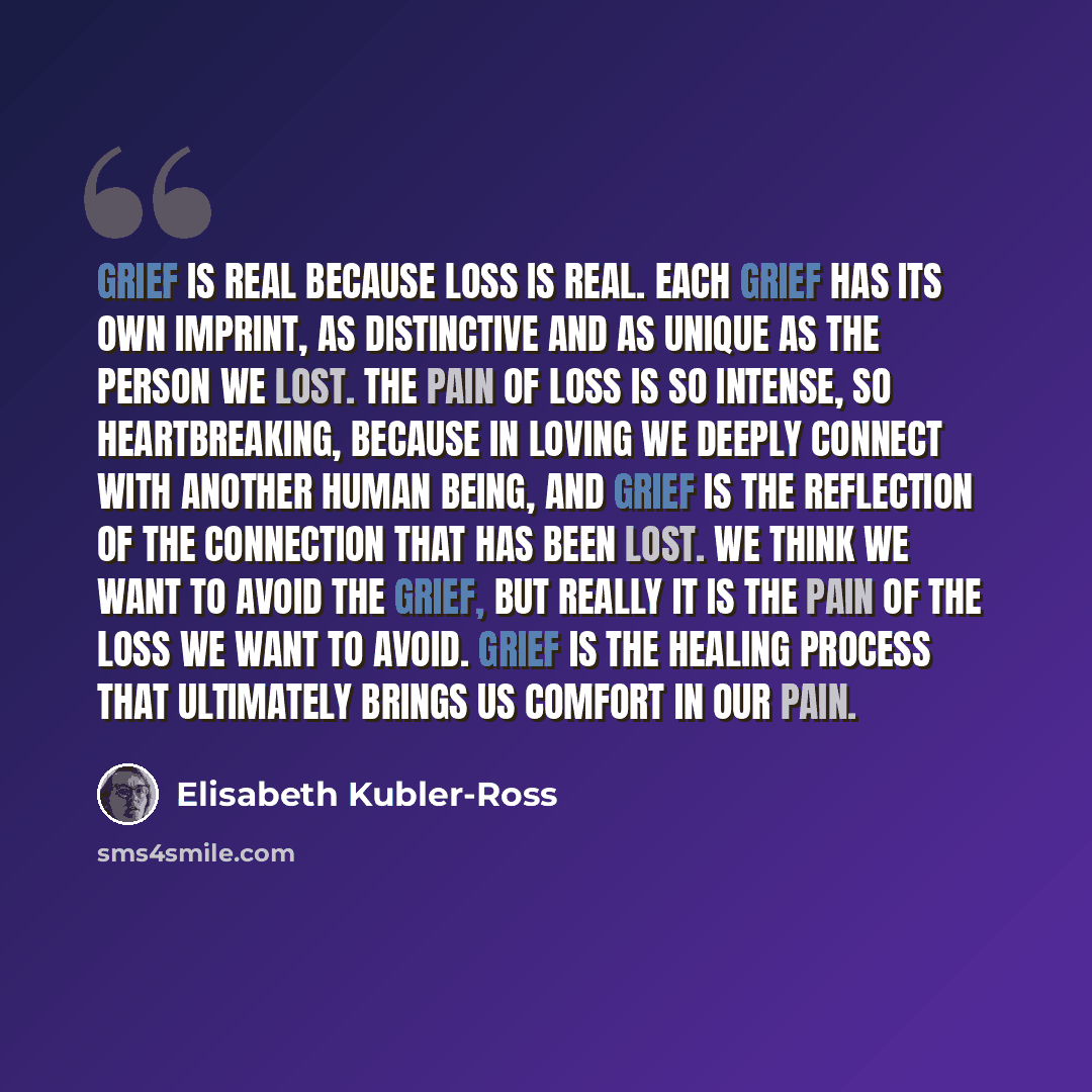 “Grief is real because loss is real. Each grief has its own imprint, as distinctive and as unique as the person we lost. The pain of loss is so intense, so heartbreaking, because in loving we deeply connect with another human being, and grief is the reflection of the connection that has been lost…” quote by Elisabeth Kubler-Ross