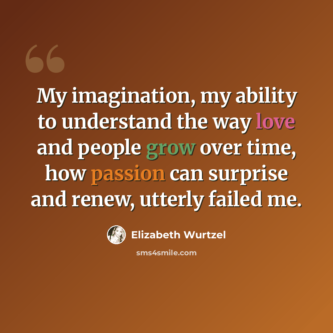 “My imagination, my ability to understand the way love and people grow over time, how passion can surprise and renew, utterly failed me.” quote by Elizabeth Wurtzel