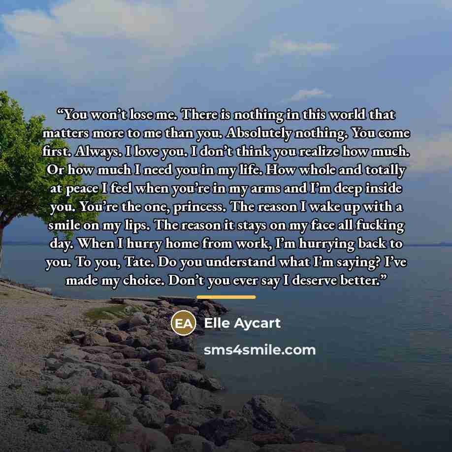 “You won’t lose me. There is nothing in this world that matters more to me than you. Absolutely nothing. You come first. Always. I love you. I don’t think you realize how much. Or how much I need you in my life. How whole and totally at peace I feel when you’re in my arms and I’m deep inside you…” quote by Elle Aycart
