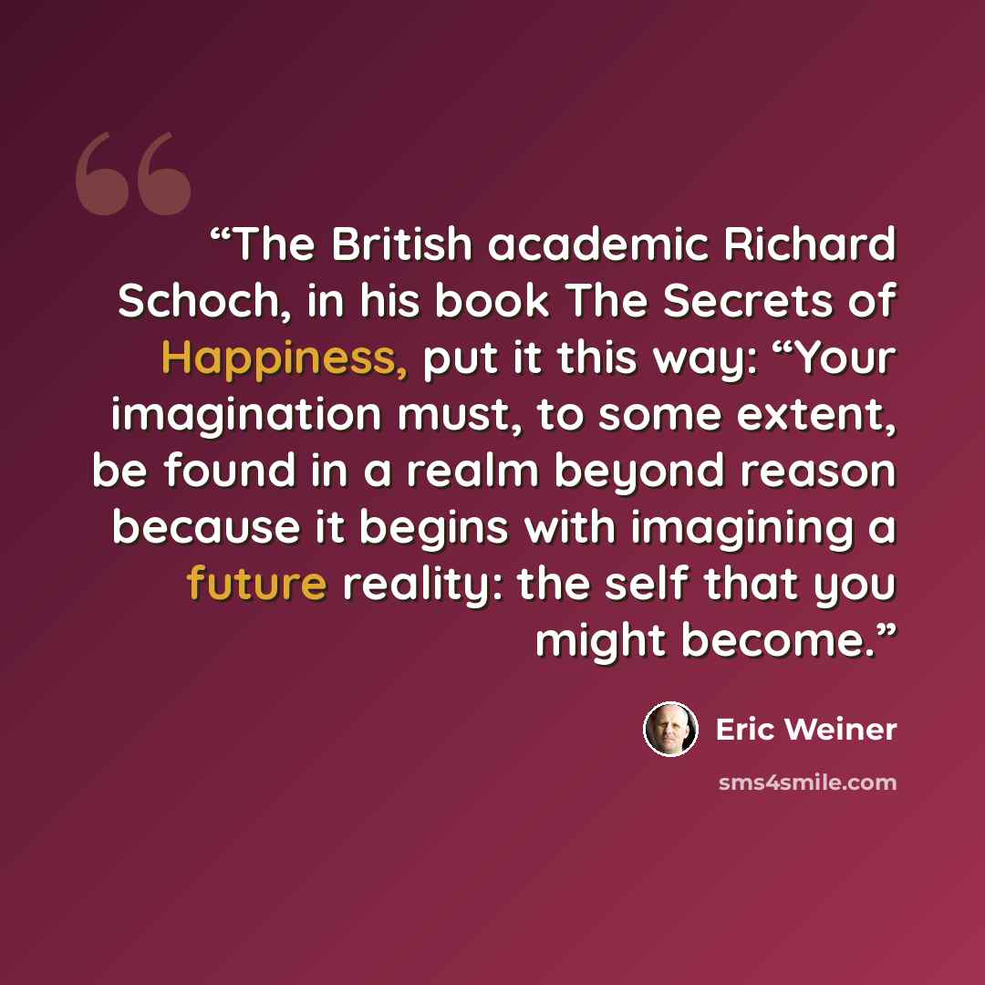 “The British academic Richard Schoch, in his book The Secrets of Happiness, put it this way: “Your imagination must, to some extent, be found in a realm beyond reason because it begins with imagining a future reality: the self that you might become.” quote by Eric Weiner