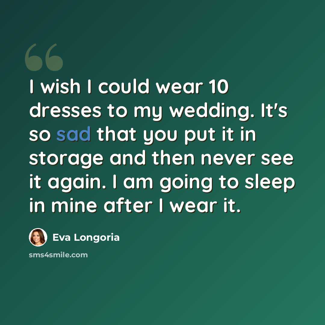 “I wish I could wear 10 dresses to my wedding. It's so sad that you put it in storage and then never see it again. I am going to sleep in mine after I wear it.” quote by Eva Longoria