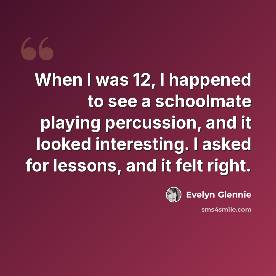 “When I was 12, I happened to see a schoolmate playing percussion, and it looked interesting. I asked for lessons, and it felt right.” quote by Evelyn Glennie