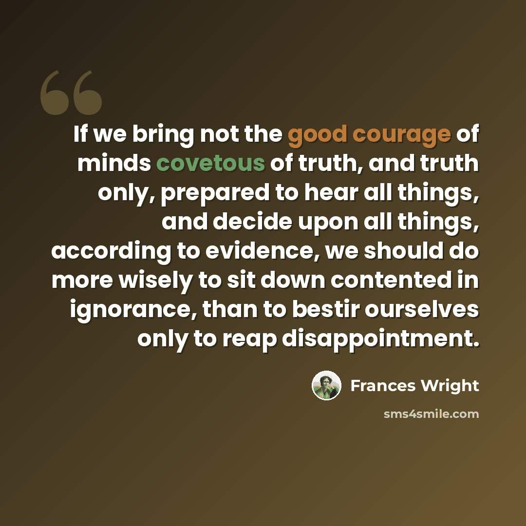 “If we bring not the good courage of minds covetous of truth, and truth only, prepared to hear all things, and decide upon all things, according to evidence, we should do more wisely to sit down contented in ignorance, than to bestir ourselves only to reap disappointment.” quote by Frances Wright