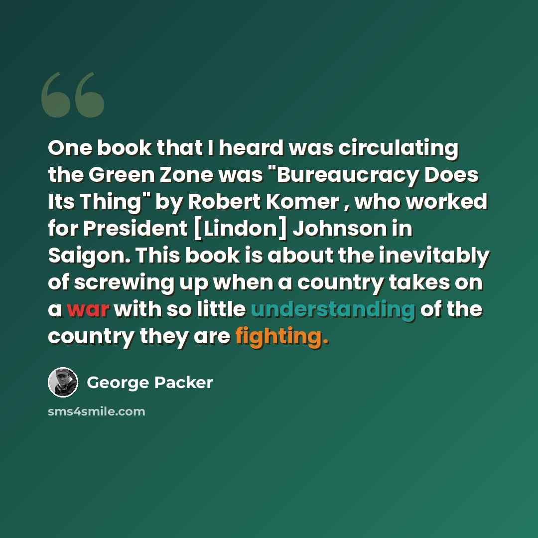 “One book that I heard was circulating the Green Zone was "Bureaucracy Does Its Thing" by Robert Komer , who worked for President [Lindon] Johnson in Saigon. This book is about the inevitably of screwing up when a country takes on a war with so little understanding of the country they are fighting.” quote by George Packer