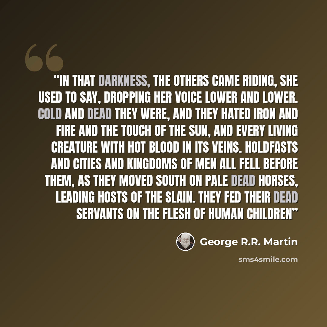“In that darkness, the Others came riding, she used to say, dropping her voice lower and lower. Cold and dead they were, and they hated iron and fire and the touch of the sun, and every living creature with hot blood in its veins. Holdfasts and cities and kingdoms of men all fell before them, as…” quote by George R.R. Martin
