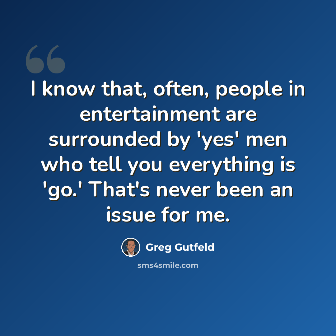 “I know that, often, people in entertainment are surrounded by 'yes' men who tell you everything is 'go.' That's never been an issue for me.” quote by Greg Gutfeld