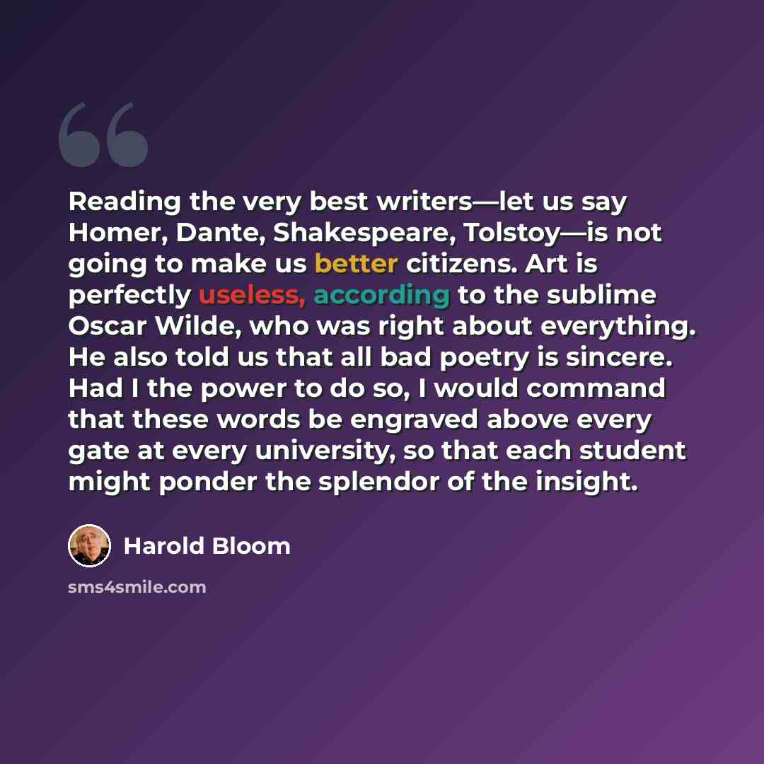 “Reading the very best writers—let us say Homer, Dante, Shakespeare, Tolstoy—is not going to make us better citizens. Art is perfectly useless, according to the sublime Oscar Wilde, who was right about everything. He also told us that all bad poetry is sincere. Had I the power to do so, I would…” quote by Harold Bloom