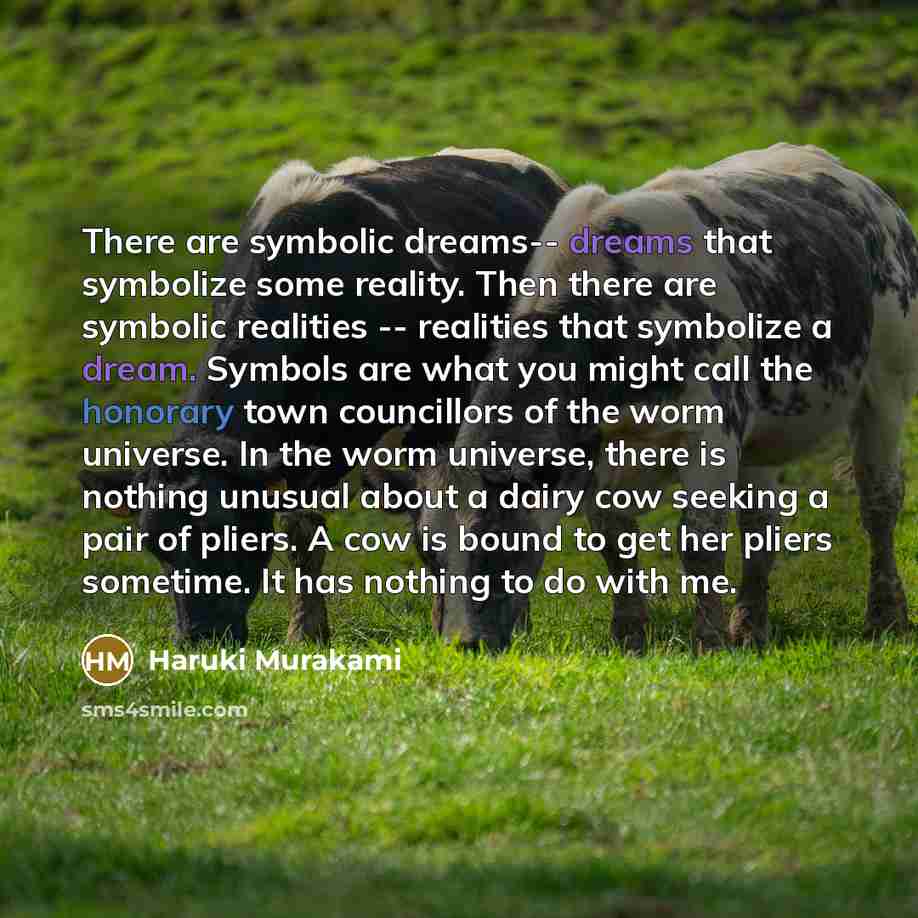 “There are symbolic dreams-- dreams that symbolize some reality. Then there are symbolic realities -- realities that symbolize a dream. Symbols are what you might call the honorary town councillors of the worm universe. In the worm universe, there is nothing unusual about a dairy cow seeking a pair…” quote by Haruki Murakami
