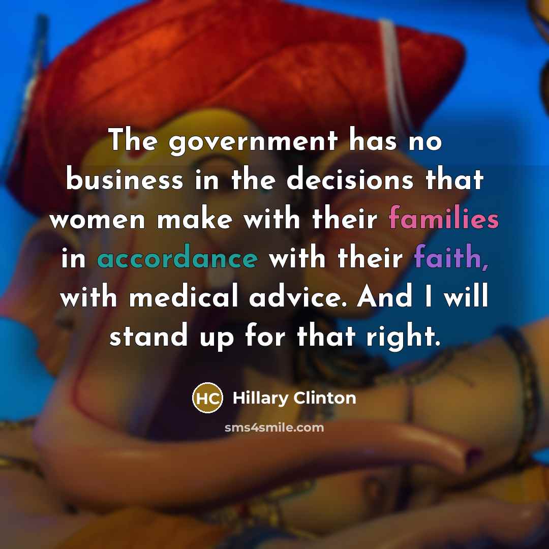 “The government has no business in the decisions that women make with their families in accordance with their faith, with medical advice. And I will stand up for that right.” quote by Hillary Clinton