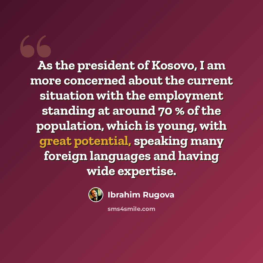 “As the president of Kosovo, I am more concerned about the current situation with the employment standing at around 70 % of the population, which is young, with great potential, speaking many foreign languages and having wide expertise.” quote by Ibrahim Rugova