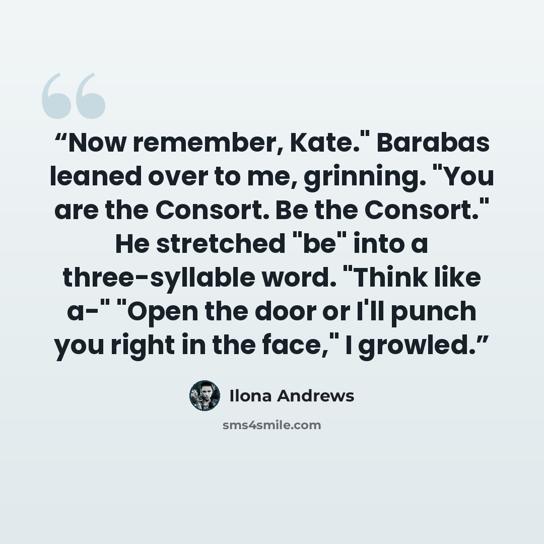 “Now remember, Kate." Barabas leaned over to me, grinning. "You are the Consort. Be the Consort." He stretched "be" into a three-syllable word. "Think like a-" "Open the door or I'll punch you right in the face," I growled.” quote by Ilona Andrews