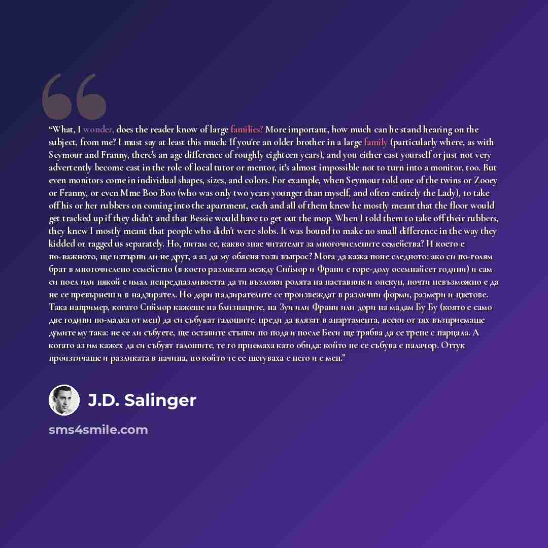 “What, I wonder, does the reader know of large families? More important, how much can he stand hearing on the subject, from me? I must say at least this much: If you're an older brother in a large family (particularly where, as with Seymour and Franny, there's an age difference of roughly eighteen…” quote by J.D. Salinger