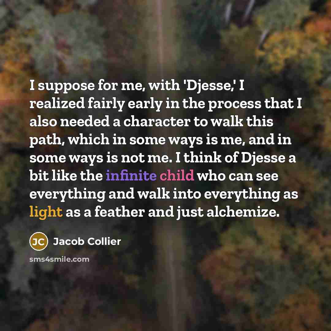“I suppose for me, with 'Djesse,' I realized fairly early in the process that I also needed a character to walk this path, which in some ways is me, and in some ways is not me. I think of Djesse a bit like the infinite child who can see everything and walk into everything as light as a feather and…” quote by Jacob Collier