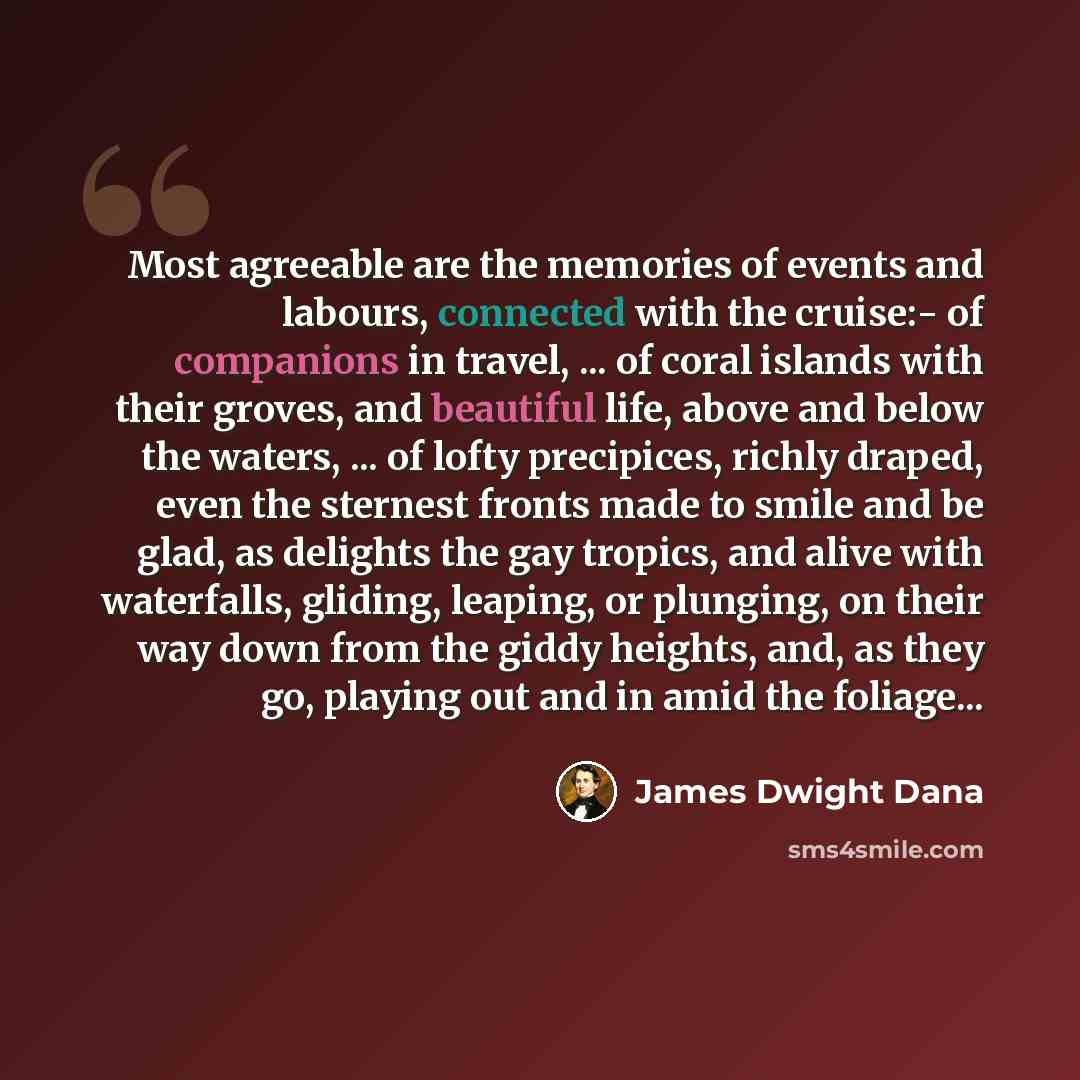 “Most agreeable are the memories of events and labours, connected with the cruise:- of companions in travel, ... of coral islands with their groves, and beautiful life, above and below the waters, ... of lofty precipices, richly draped, even the sternest fronts made to smile and be glad, as…” quote by James Dwight Dana