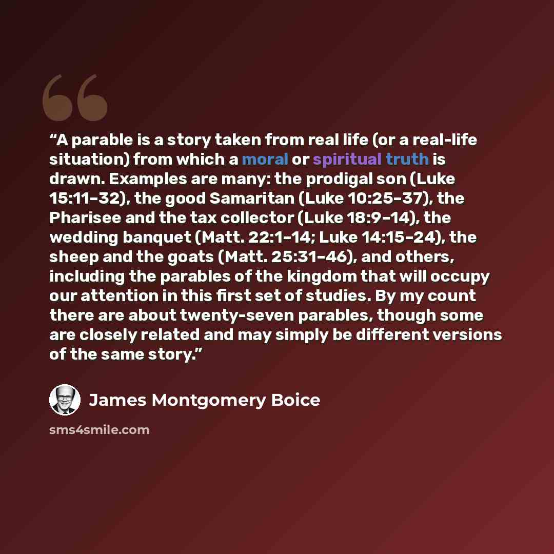 “A parable is a story taken from real life (or a real-life situation) from which a moral or spiritual truth is drawn. Examples are many: the prodigal son (Luke 15:11–32), the good Samaritan (Luke 10:25–37), the Pharisee and the tax collector (Luke 18:9–14), the wedding banquet (Matt. 22:1–14; Luke…” quote by James Montgomery Boice