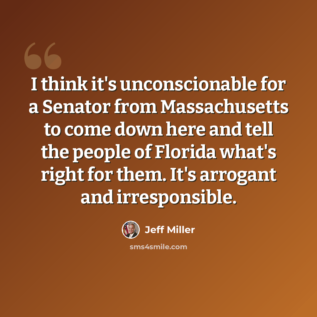 “I think it's unconscionable for a Senator from Massachusetts to come down here and tell the people of Florida what's right for them. It's arrogant and irresponsible.” quote by Jeff Miller