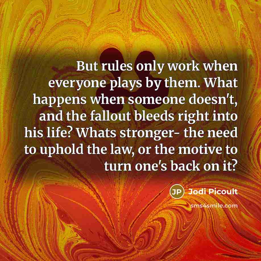 “But rules only work when everyone plays by them. What happens when someone doesn't, and the fallout bleeds right into his life? Whats stronger- the need to uphold the law, or the motive to turn one's back on it?” quote by Jodi Picoult