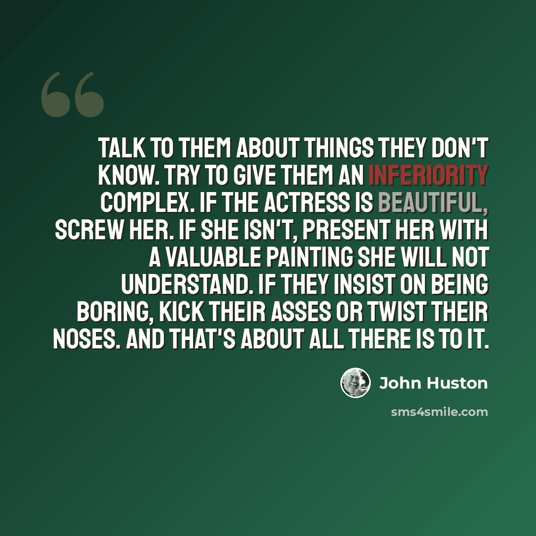 “Talk to them about things they don't know. Try to give them an inferiority complex. If the actress is beautiful, screw her. If she isn't, present her with a valuable painting she will not understand. If they insist on being boring, kick their asses or twist their noses. And that's about all there…” quote by John Huston