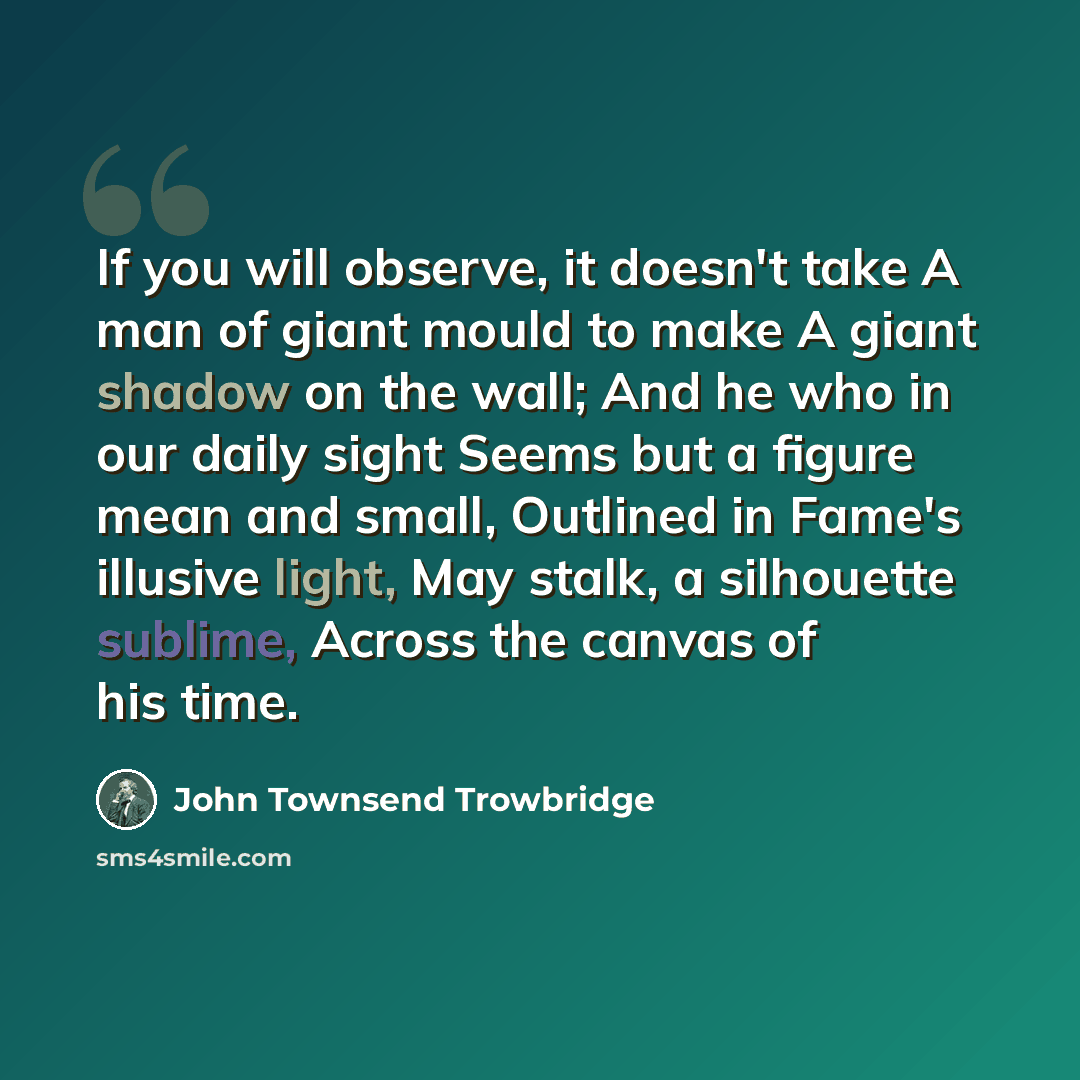 “If you will observe, it doesn't take A man of giant mould to make A giant shadow on the wall; And he who in our daily sight Seems but a figure mean and small, Outlined in Fame's illusive light, May stalk, a silhouette sublime, Across the canvas of his time.” quote by John Townsend Trowbridge
