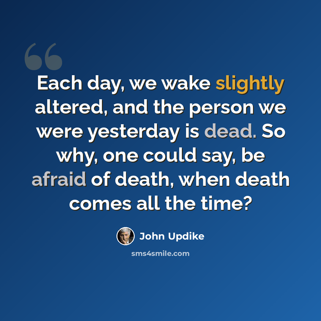 “Each day, we wake slightly altered, and the person we were yesterday is dead. So why, one could say, be afraid of death, when death comes all the time?” quote by John Updike
