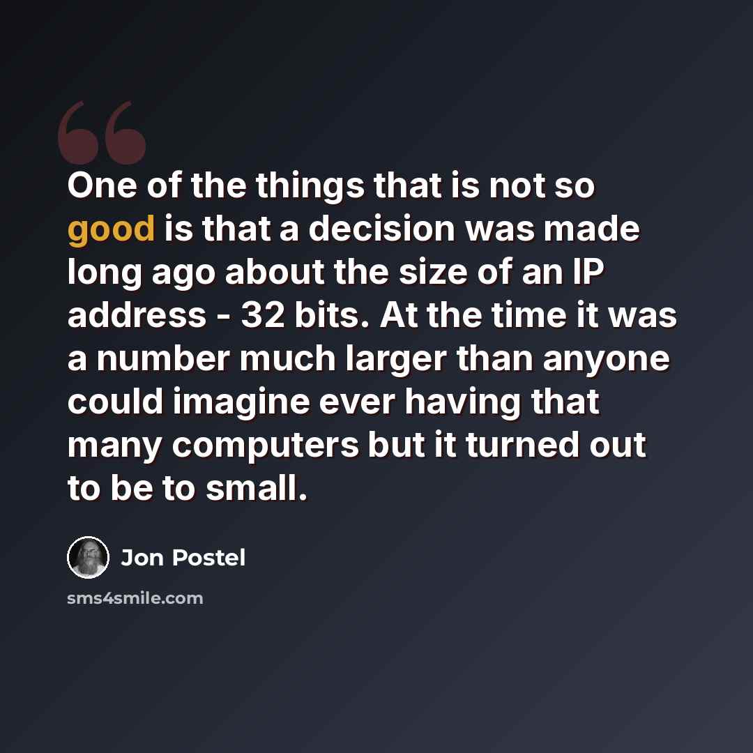 “One of the things that is not so good is that a decision was made long ago about the size of an IP address - 32 bits. At the time it was a number much larger than anyone could imagine ever having that many computers but it turned out to be to small.” quote by Jon Postel