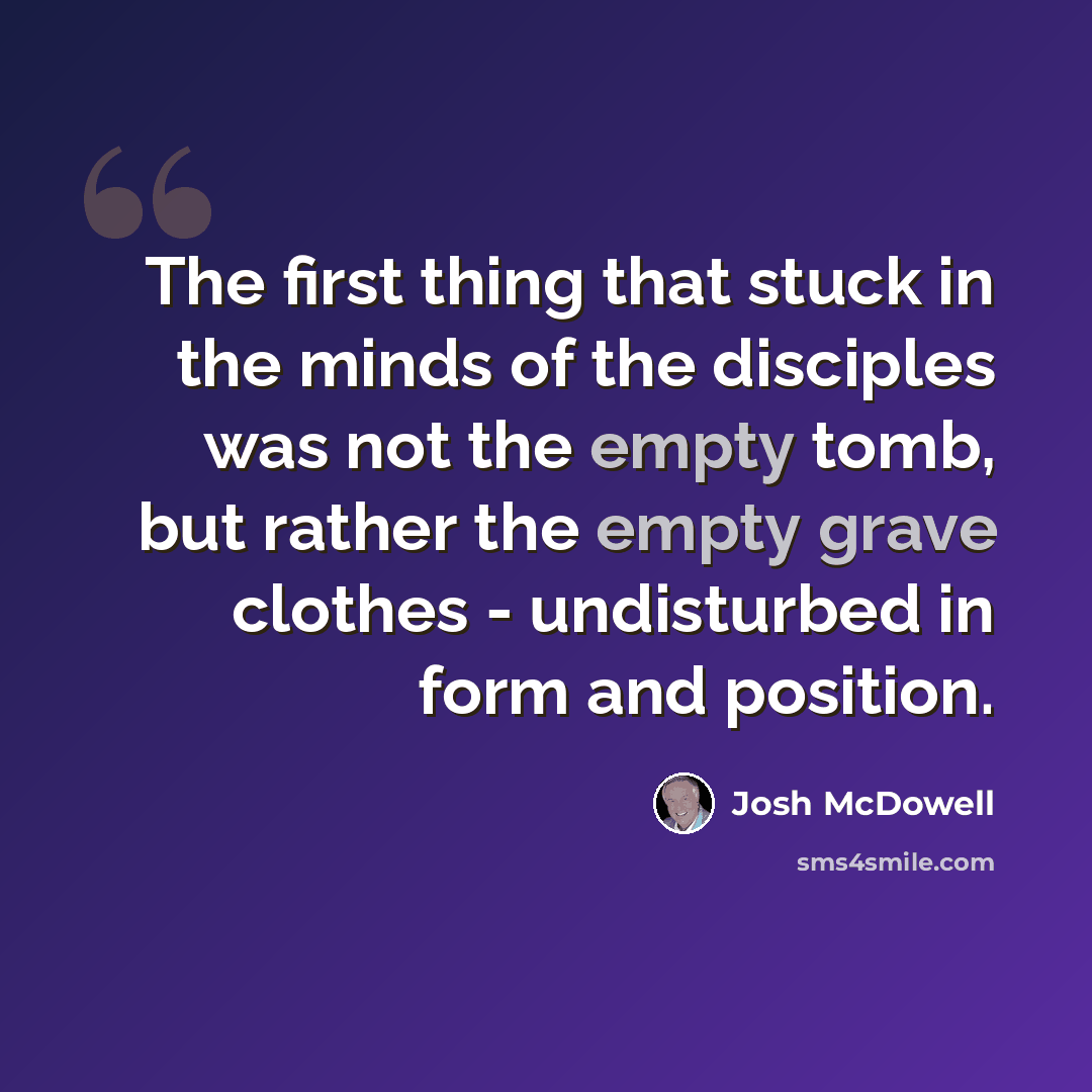 “The first thing that stuck in the minds of the disciples was not the empty tomb, but rather the empty grave clothes - undisturbed in form and position.” quote by Josh McDowell